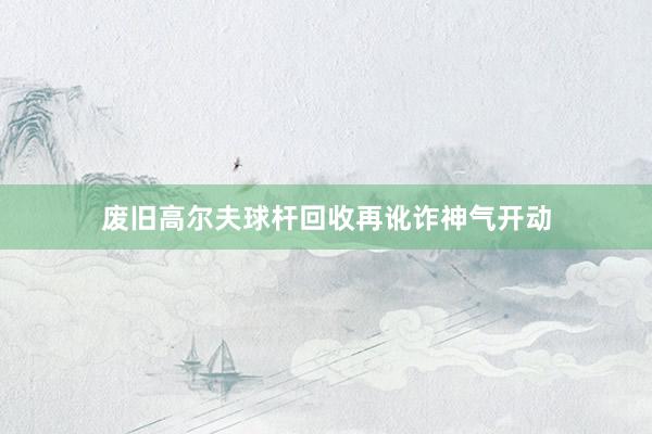 废旧高尔夫球杆回收再讹诈神气开动